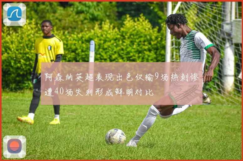 阿森纳英超表现出色仅输9场热刺惨遭40场失利形成鲜明对比