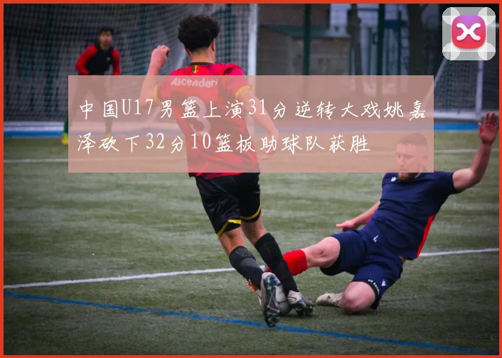 中国U17男篮上演31分逆转大戏姚嘉泽砍下32分10篮板助球队获胜