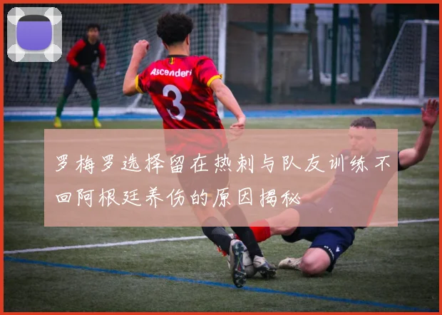 罗梅罗选择留在热刺与队友训练不回阿根廷养伤的原因揭秘