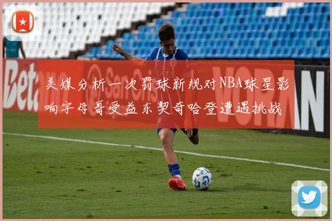 美媒分析一次罚球新规对NBA球星影响字母哥受益东契奇哈登遭遇挑战