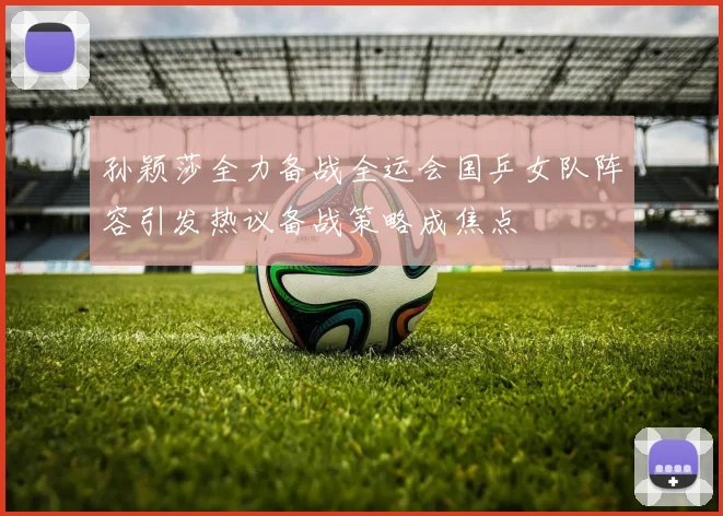 孙颖莎全力备战全运会国乒女队阵容引发热议备战策略成焦点