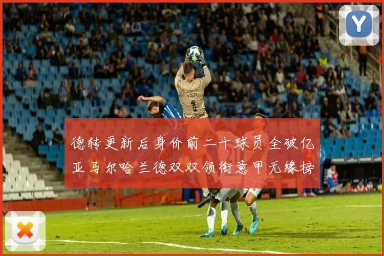 德转更新后身价前二十球员全破亿亚马尔哈兰德双双领衔意甲无缘榜单