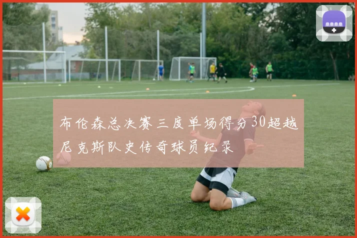 布伦森总决赛三度单场得分30超越尼克斯队史传奇球员纪录