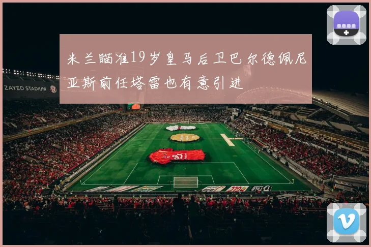 米兰瞄准19岁皇马后卫巴尔德佩尼亚斯前任塔雷也有意引进