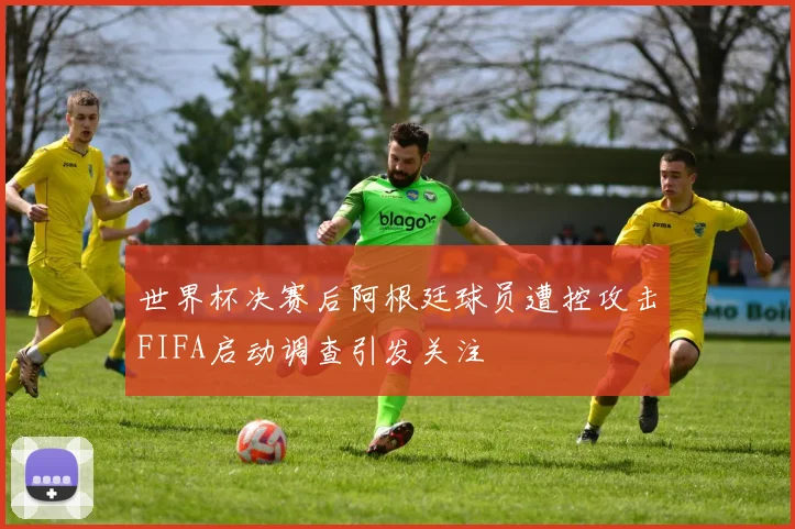 世界杯决赛后阿根廷球员遭控攻击FIFA启动调查引发关注