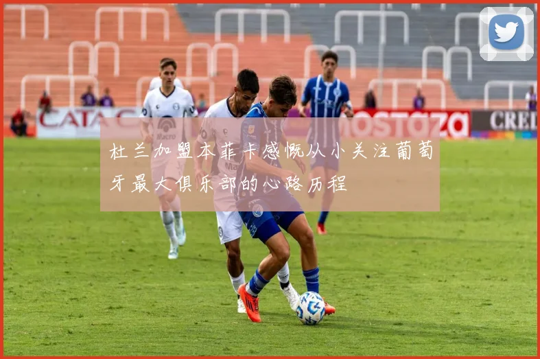 杜兰加盟本菲卡感慨从小关注葡萄牙最大俱乐部的心路历程