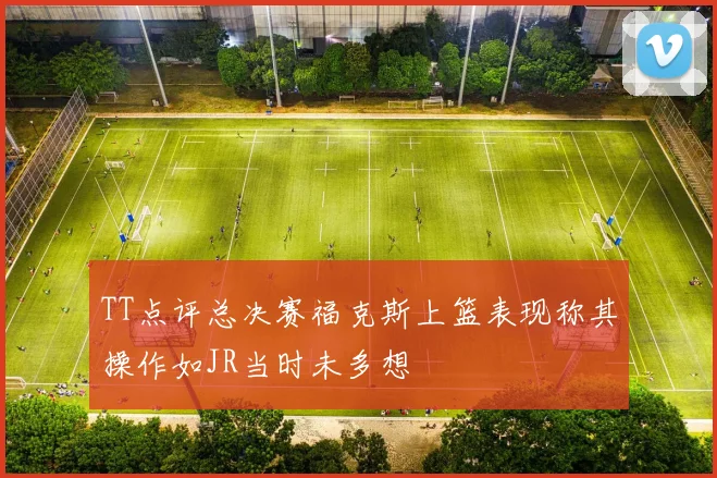 TT点评总决赛福克斯上篮表现称其操作如JR当时未多想