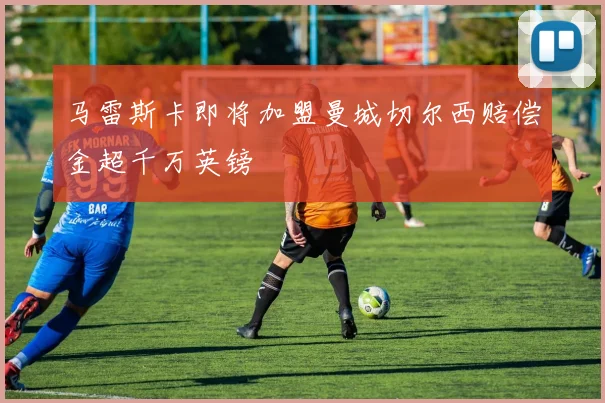 马雷斯卡即将加盟曼城切尔西赔偿金超千万英镑