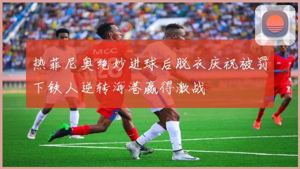 热菲尼奥绝妙进球后脱衣庆祝被罚下铁人逆转海港赢得激战
