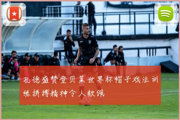 孔德盛赞登贝莱世界杯帽子戏法训练拼搏精神令人钦佩