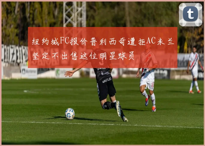 纽约城FC报价普利西奇遭拒AC米兰坚定不出售这位明星球员
