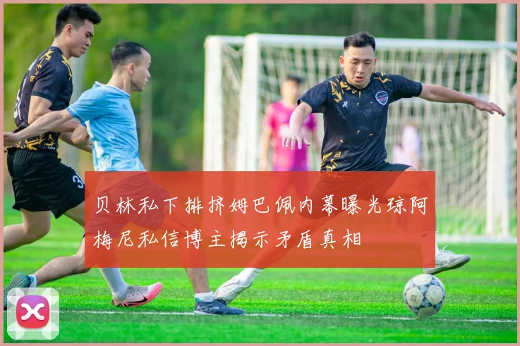 贝林私下排挤姆巴佩内幕曝光琼阿梅尼私信博主揭示矛盾真相
