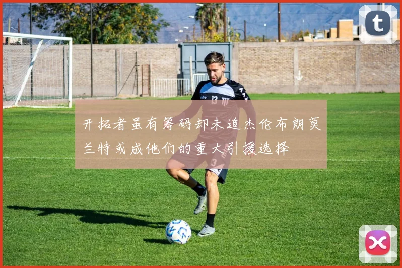 开拓者虽有筹码却未追杰伦布朗莫兰特或成他们的重大引援选择