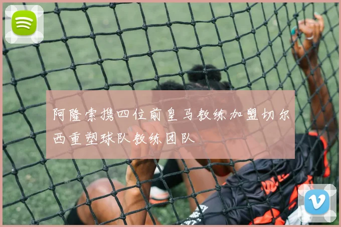 阿隆索携四位前皇马教练加盟切尔西重塑球队教练团队