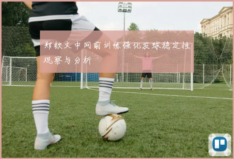 郑钦文中网前训练强化发球稳定性观察与分析