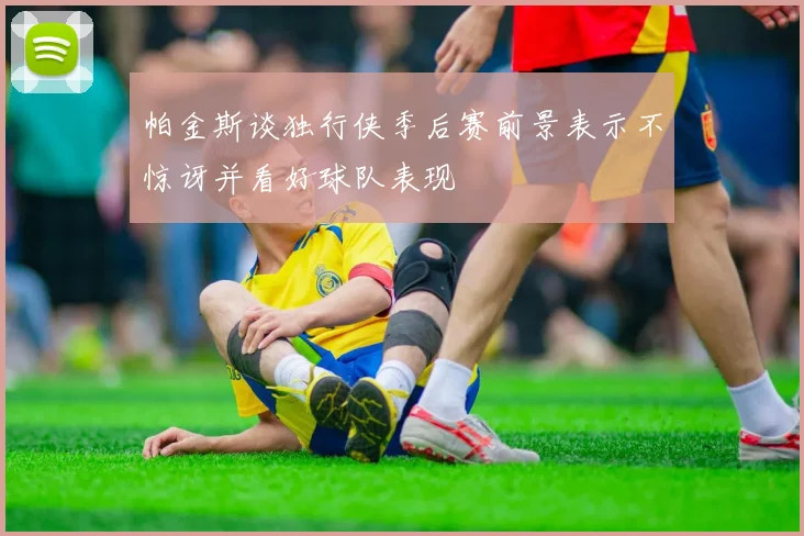 帕金斯谈独行侠季后赛前景表示不惊讶并看好球队表现