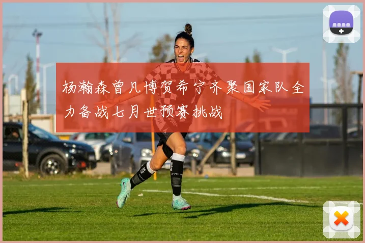 杨瀚森曾凡博贺希宁齐聚国家队全力备战七月世预赛挑战