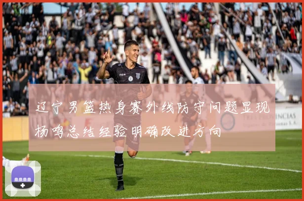 辽宁男篮热身赛外线防守问题显现杨鸣总结经验明确改进方向