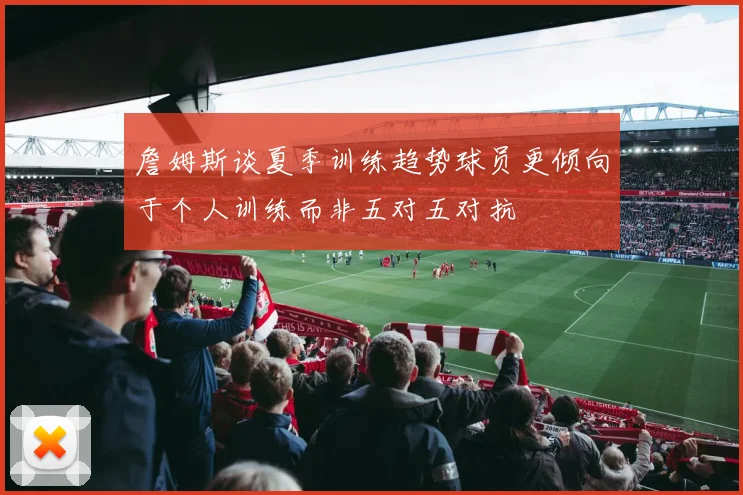 詹姆斯谈夏季训练趋势球员更倾向于个人训练而非五对五对抗