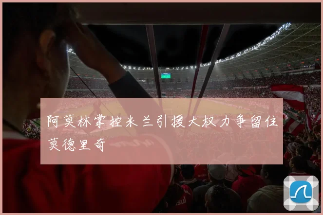 阿莫林掌控米兰引援大权力争留住莫德里奇