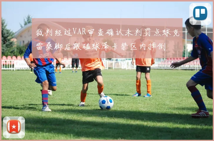 裁判经过VAR审查确认未判罚点球克雷桑脚后跟磕球泽卡禁区内摔倒