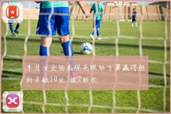 李月汝全场表现亮眼助飞翼赢得胜利贡献10分3板2助攻