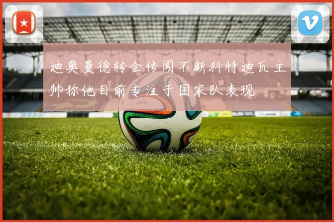 迪奥曼德转会传闻不断科特迪瓦主帅称他目前专注于国家队表现