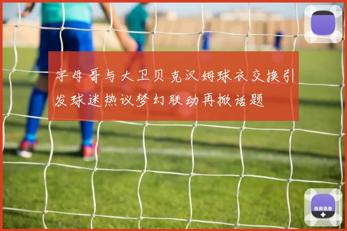 字母哥与大卫贝克汉姆球衣交换引发球迷热议梦幻联动再掀话题
