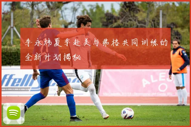 李永炜夏季赴美与弗格共同训练的全新计划揭秘
