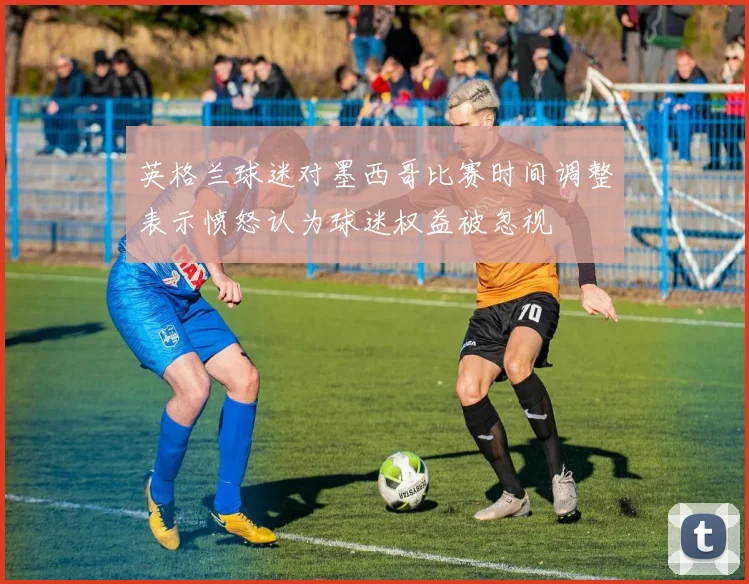 英格兰球迷对墨西哥比赛时间调整表示愤怒认为球迷权益被忽视