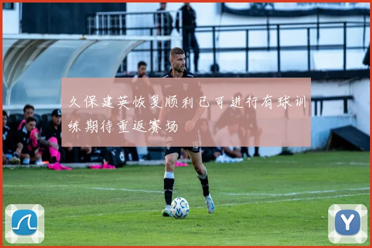 久保建英恢复顺利已可进行有球训练期待重返赛场