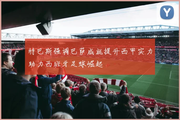 特巴斯强调巴萨成就提升西甲实力助力西班牙足球崛起